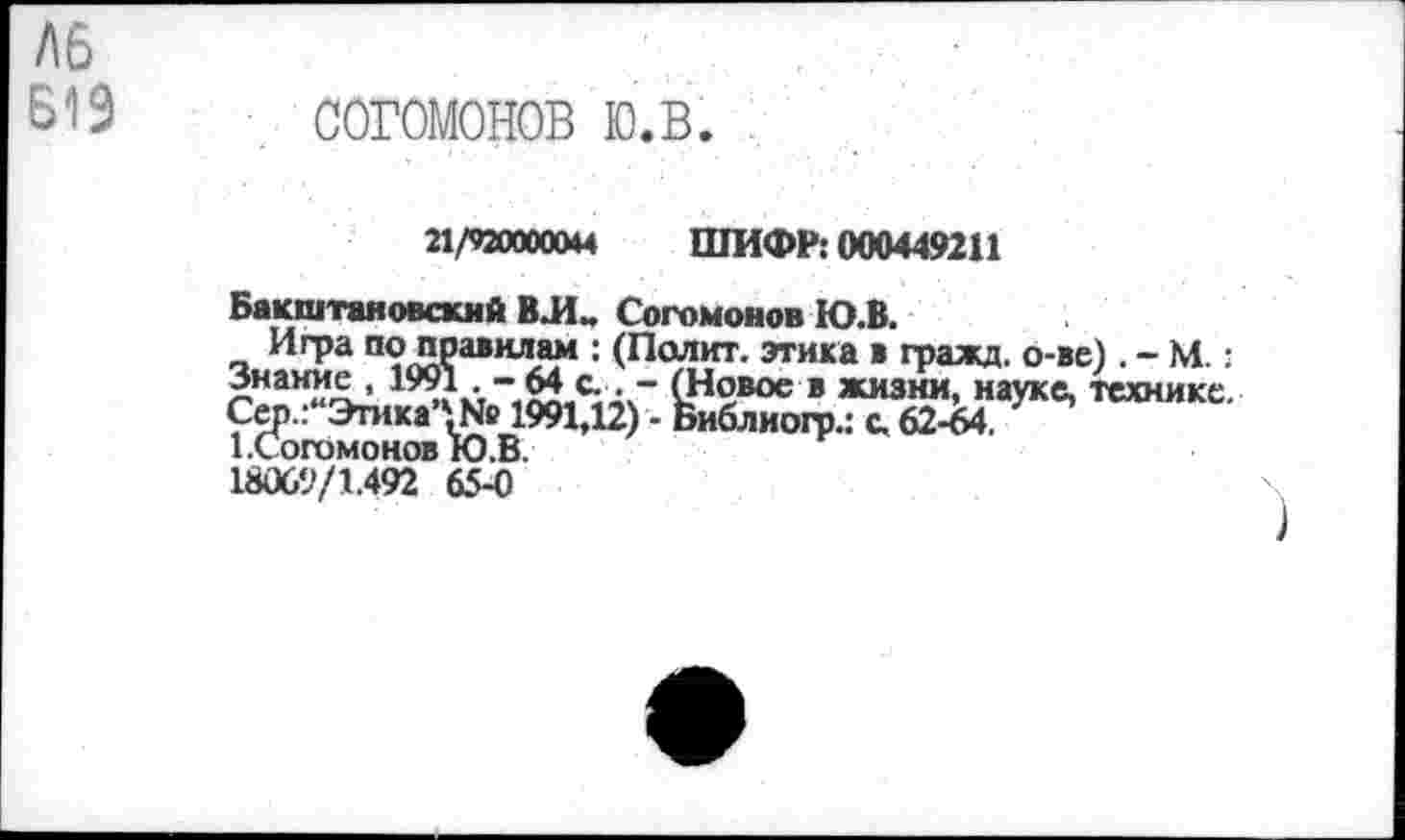 ﻿Л6
Б19 СОГОМОНОВ Ю.В.
21/920000044 ШИФР: 000449211
Бакштановский ВЛ„ Согомонов Ю.В.
Игра по правилам : (Полит, этика в гражд. о-ве). - М.: Знание, 1991 , - 64 с. . - (Новое в жизни, науке, технике. Сер.:“Этика*№ 1991,12) - Библиогр.: с. 62-64.
1.Согомонов Ю.В.
18069/1.492 65-0